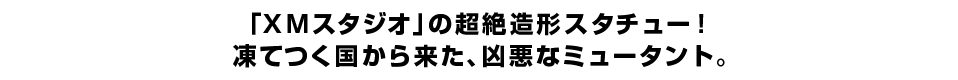 「XMスタジオ」の超絶造形スタチュー！凍てつく国から来た、凶悪なミュータント。