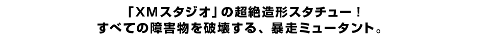 「XMスタジオ」の超絶造形スタチュー！すべての障害物を破壊する、暴走ミュータント。