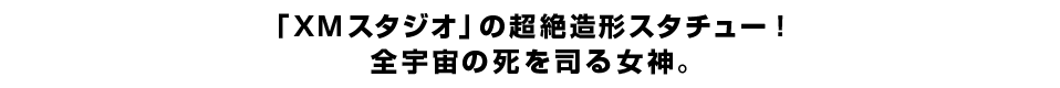 「XMスタジオ」の超絶造形スタチュー！全宇宙の死を司る女神。